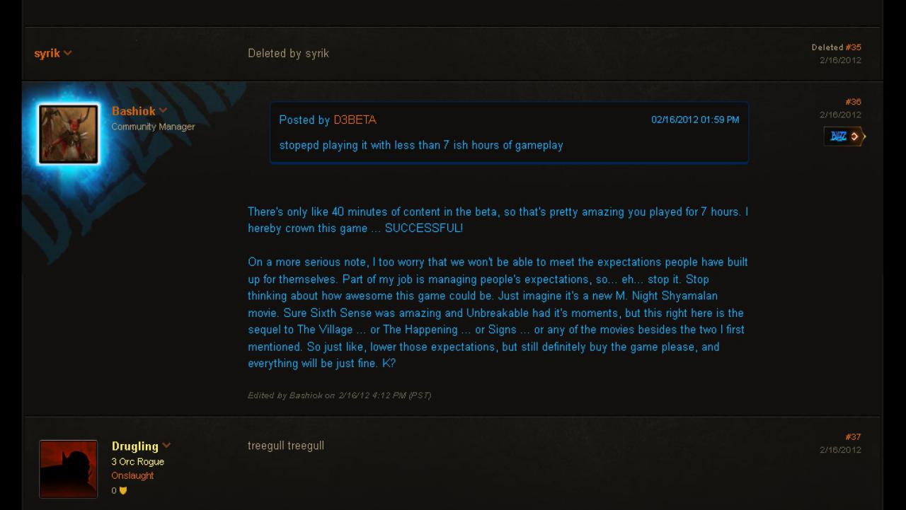 [10/05/2012] 16.02.2012: Im offiziellen Forum von Diablo 3 bittet Blizzards Community Manager Bashiok darum, die Erwartungen an Diablo 3 zu senken und vergleicht das Spiel mit einem Film von M. Night Shyamalan - eine Aussage, die sowohl von den Entwicklern als auch von den Fans kritisiert wird. 