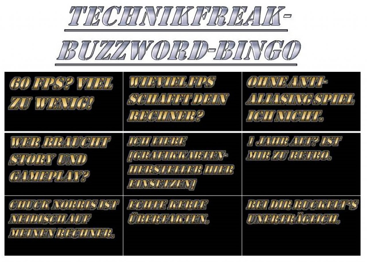 [09/03/2015] Für den Technik-Freak sind Spiele vor allem technische Leistungsschau. Der Technikfreak liebt seine Grafikkarte mehr als sich selbst - aber natürlich nur, bis die nächste Generation rauskommt. Solange die Grafik eindrucksvoll ist, gehen diesen Spielern Story und Gameplay dort vorbei, wo die Sonne nie scheint. Dieser extreme Fokus auf die technischen Aspekte von Spielen ist häufiger als wir vielleicht meinen würden, aber immer noch sehr viel seltener, als es die Hardware-Industrie gerne hätte, denn...
