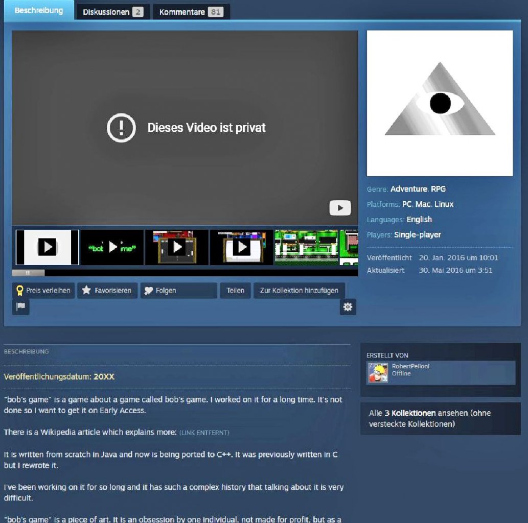 [08/04/2022] Bob’s Game erhielt 2019 den Greenlight-Status und wurde auf Steam veröffentlicht. 2021 entfernte Pelloni sämtliche Files von der Distributionsplattform.